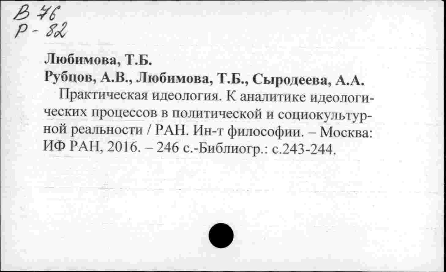 ﻿Любимова, Т.Б.
Рубцов, А.В., Любимова, Т.Б., Сыродеева, А.А.
Практическая идеология. К аналитике идеологических процессов в политической и социокультурной реальности / РАН. Ин-т философии. - Москва: ИФ РАН, 2016. -246 с.-Библиогр.: с.243-244.